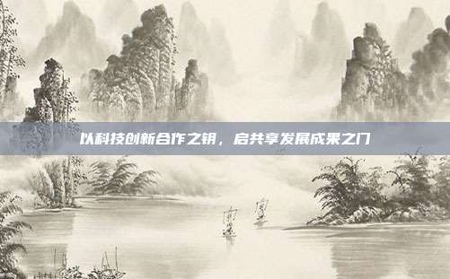 以科技创新合作之钥，启共享发展成果之门