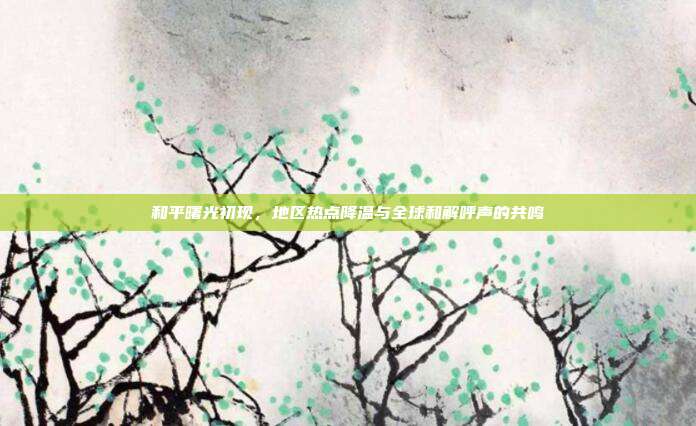 和平曙光初现，地区热点降温与全球和解呼声的共鸣