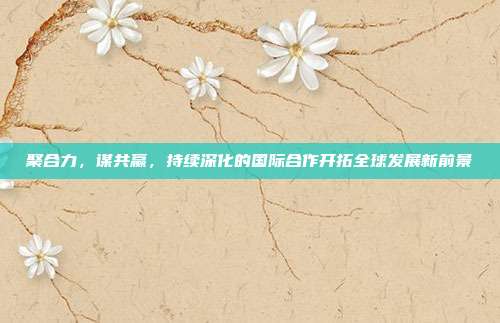 聚合力，谋共赢，持续深化的国际合作开拓全球发展新前景