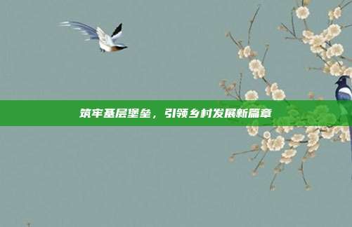筑牢基层堡垒,引领乡村发展新篇章