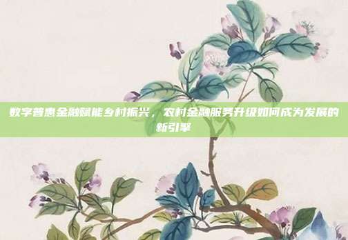 数字普惠金融赋能乡村振兴，农村金融服务升级如何成为发展的新引擎