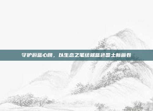 守护蔚蓝心跳,以生态之笔绘就蓝色国土新画卷