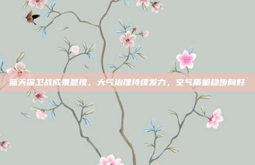 蓝天保卫战成果显现,大气治理持续发力,空气质量稳步向好