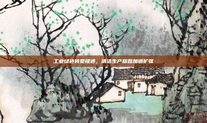工业绿色转型提速,清洁生产版图加速扩张