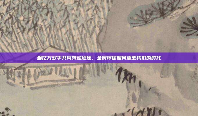 当亿万双手共同转动地球,全民环保如何重塑我们的时代