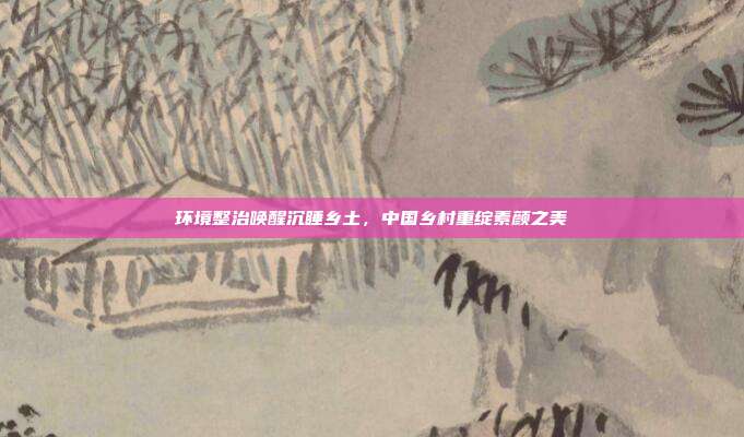 环境整治唤醒沉睡乡土,中国乡村重绽素颜之美