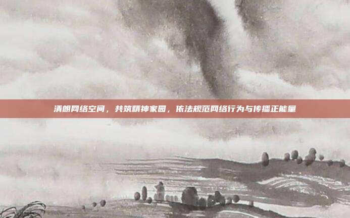 清朗网络空间,共筑精神家园,依法规范网络行为与传播正能量