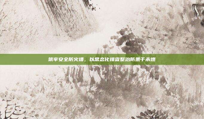 筑牢安全防火墙,以常态化排查整治防患于未燃