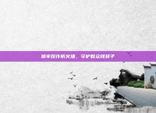 筑牢反诈防火墙,守护群众钱袋子