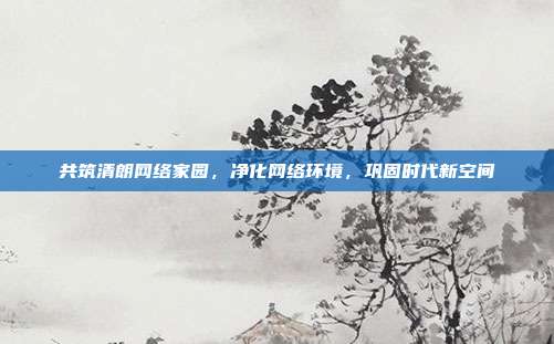 共筑清朗网络家园,净化网络环境,巩固时代新空间