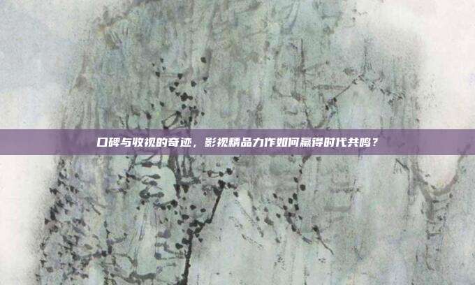 口碑与收视的奇迹,影视精品力作如何赢得时代共鸣?