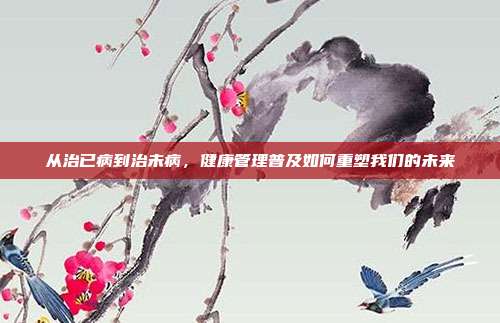 从治已病到治未病,健康管理普及如何重塑我们的未来