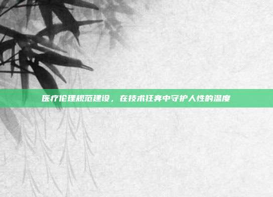 医疗伦理规范建设,在技术狂奔中守护人性的温度