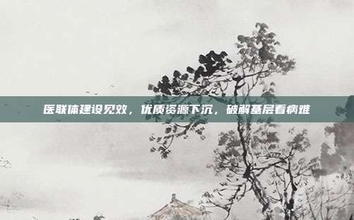 医联体建设见效,优质资源下沉,破解基层看病难