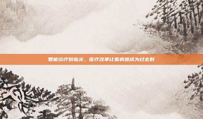 智能诊疗到指尖，医疗改革让看病难成为过去时