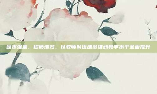 固本强基，提质增效，以教师队伍建设推动教学水平全面提升
