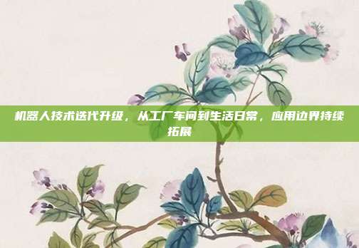 机器人技术迭代升级，从工厂车间到生活日常，应用边界持续拓展