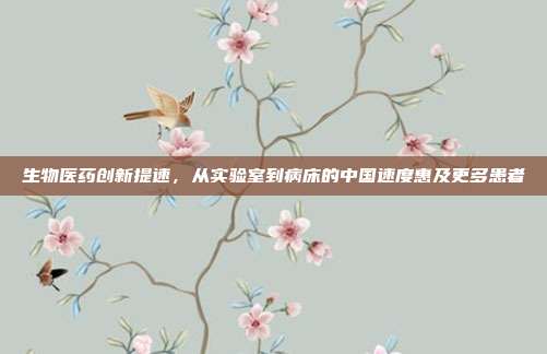 生物医药创新提速，从实验室到病床的中国速度惠及更多患者