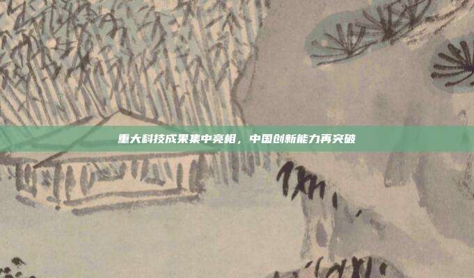 重大科技成果集中亮相，中国创新能力再突破