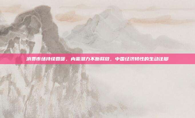 消费市场持续回暖,内需潜力不断释放,中国经济韧性的生动注脚
