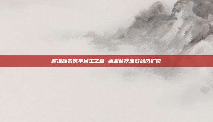 精准施策筑牢民生之基 就业帮扶显效稳岗扩岗