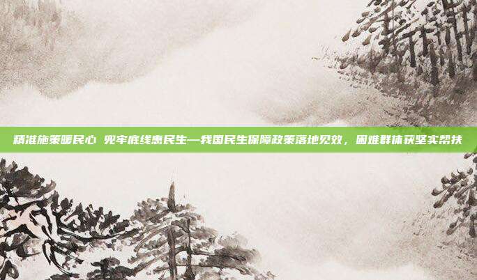精准施策暖民心 兜牢底线惠民生—我国民生保障政策落地见效,困难群体获坚实帮扶
