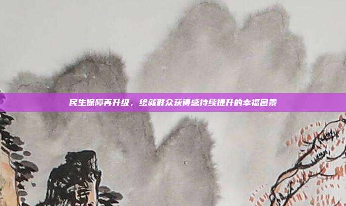 民生保障再升级,绘就群众获得感持续提升的幸福图景