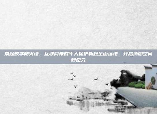 筑起数字防火墙,互联网未成年人保护新规全面落地,开启清朗空间新纪元
