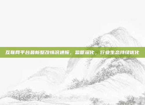 互联网平台最新整改情况通报,监管深化,行业生态持续优化