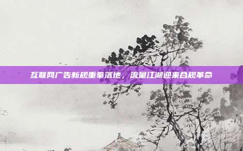 互联网广告新规重拳落地,流量江湖迎来合规革命