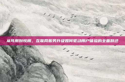 从可用到悦用,互联网服务升级如何驱动用户体验的全面跃迁