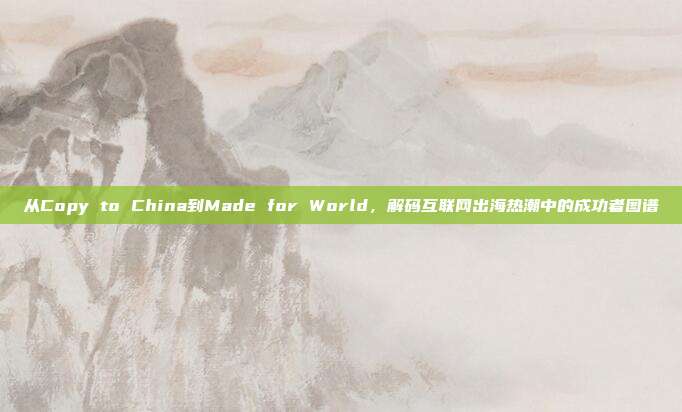 从Copy to China到Made for World,解码互联网出海热潮中的成功者图谱