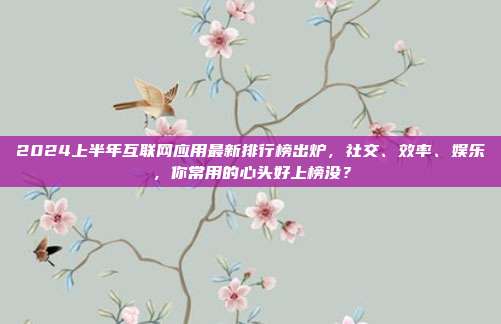 2024上半年互联网应用最新排行榜出炉,社交、效率、娱乐,你常用的心头好上榜没?