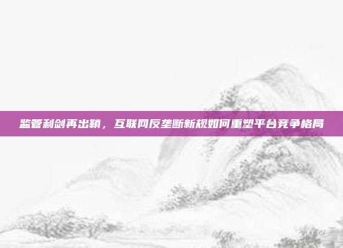 监管利剑再出鞘,互联网反垄断新规如何重塑平台竞争格局