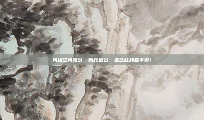 网络空间亮剑,新规出台,这些红线碰不得!