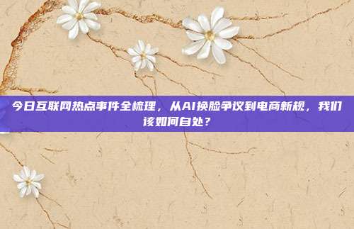 今日互联网热点事件全梳理,从AI换脸争议到电商新规,我们该如何自处?