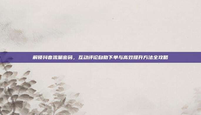 解锁抖音流量密码,互动评论自助下单与高效提升方法全攻略