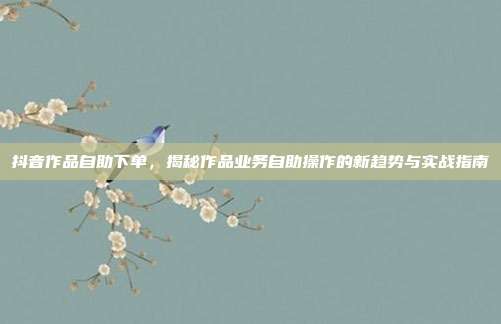 抖音作品自助下单,揭秘作品业务自助操作的新趋势与实战指南