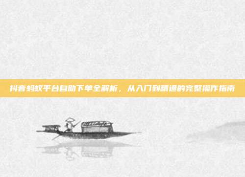 抖音蚂蚁平台自助下单全解析,从入门到精通的完整操作指南