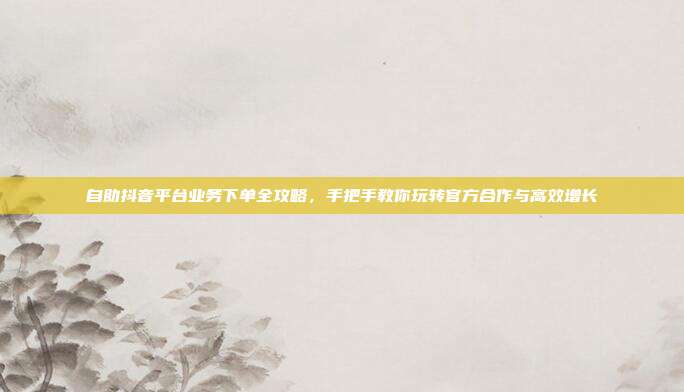 自助抖音平台业务下单全攻略，手把手教你玩转官方合作与高效增长