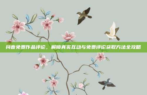 抖音免费作品评论，解锁真实互动与免费评论获取方法全攻略