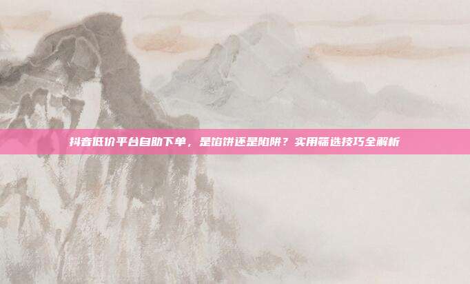 抖音低价平台自助下单，是馅饼还是陷阱？实用筛选技巧全解析