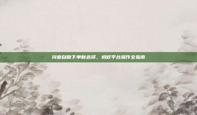 抖音自助下单新选择，蚂蚁平台操作全指南