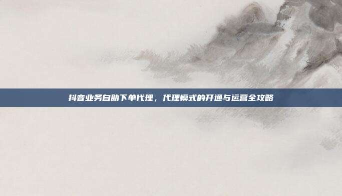 抖音业务自助下单代理，代理模式的开通与运营全攻略