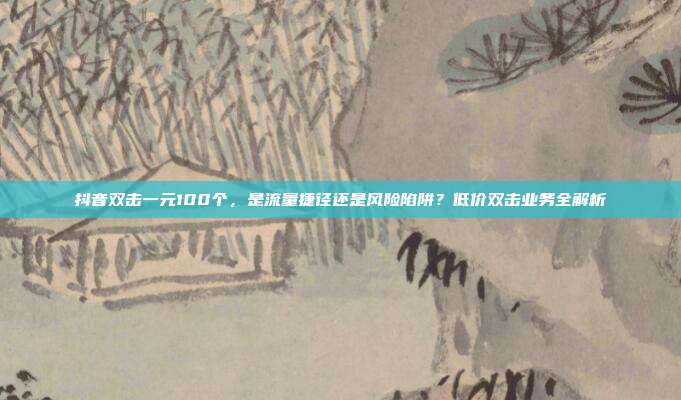 抖音双击一元100个，是流量捷径还是风险陷阱？低价双击业务全解析