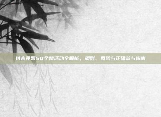 抖音免费50个赞活动全解析，规则、风险与正确参与指南