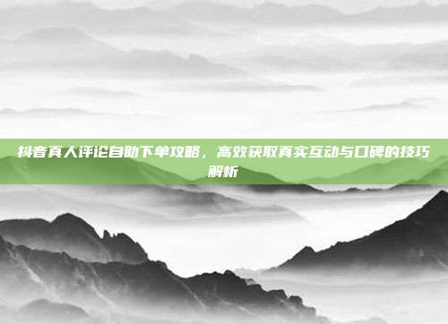 抖音真人评论自助下单攻略，高效获取真实互动与口碑的技巧解析