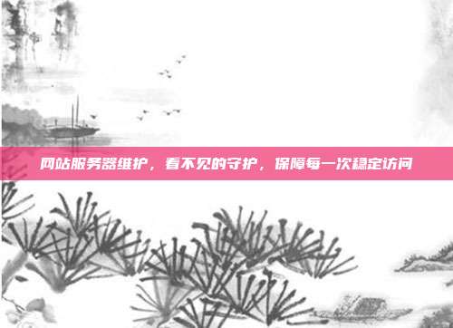 网站服务器维护，看不见的守护，保障每一次稳定访问