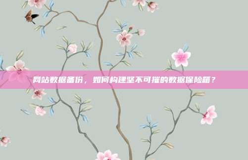 网站数据备份，如何构建坚不可摧的数据保险箱？
