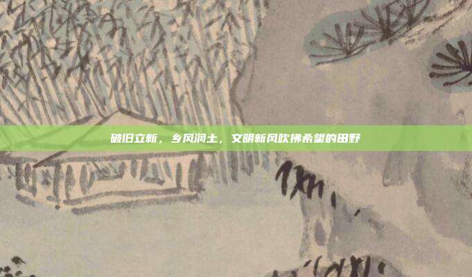 破旧立新，乡风润土，文明新风吹拂希望的田野